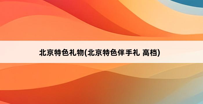 北京特色礼物(北京特色伴手礼 高档) 